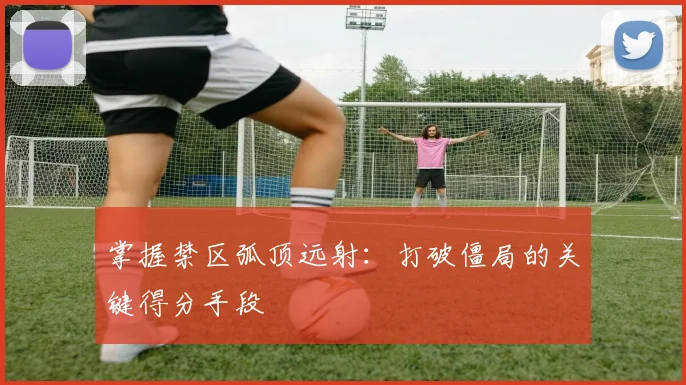 掌握禁区弧顶远射：打破僵局的关键得分手段