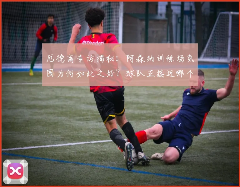 厄德高专访揭秘:阿森纳训练场氛围为何如此之好?球队正接近哪个关键目标?