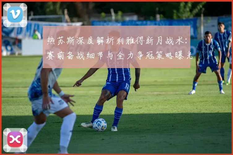 热苏斯深度解析利雅得新月战术:赛前备战细节与全力争冠策略曝光