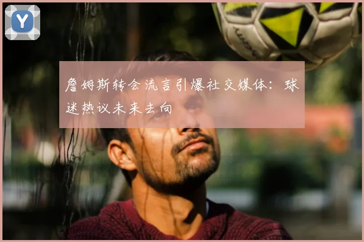 詹姆斯转会流言引爆社交媒体：球迷热议未来去向