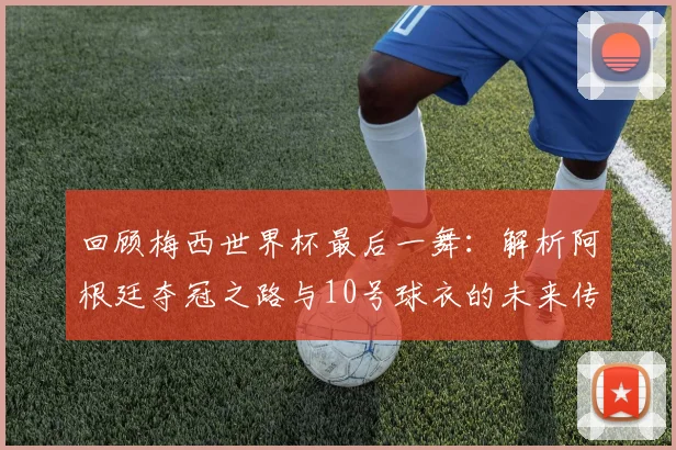 回顾梅西世界杯最后一舞：解析阿根廷夺冠之路与10号球衣的未来传承