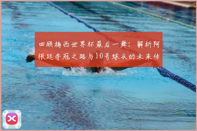 回顾梅西世界杯最后一舞:解析阿根廷夺冠之路与10号球衣的未来传承