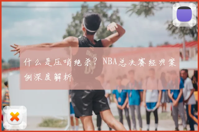 什么是压哨绝杀?NBA总决赛经典案例深度解析
