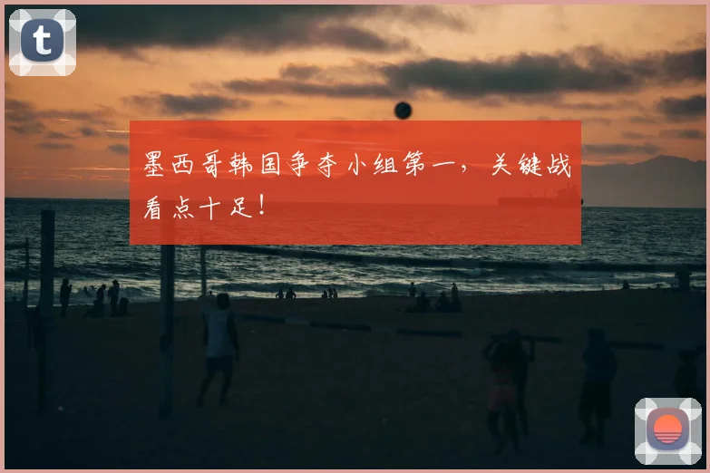 墨西哥韩国争夺小组第一,关键战看点十足!