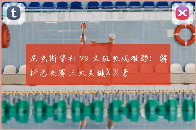 尼克斯替补 vs 文班犯规难题:解析总决赛三大关键X因素