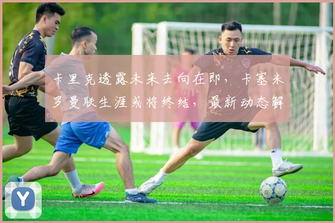 卡里克透露未来去向在即，卡塞米罗曼联生涯或将终结，最新动态解析