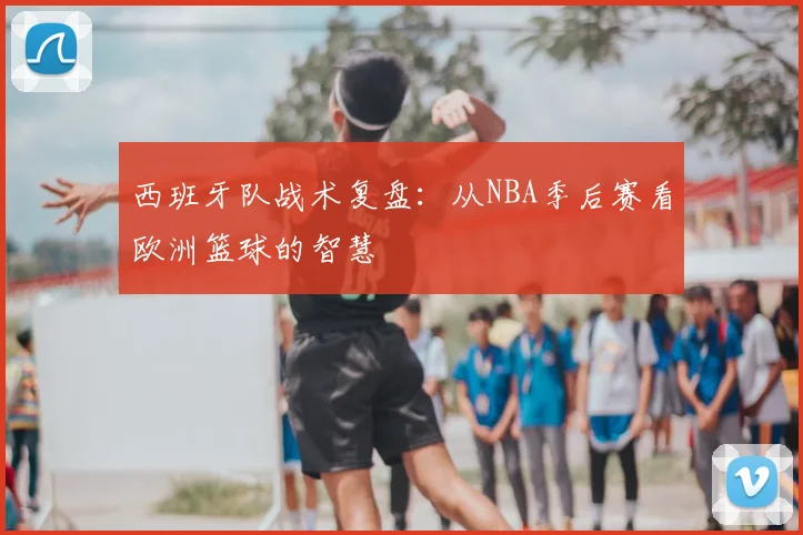 西班牙队战术复盘：从NBA季后赛看欧洲篮球的智慧