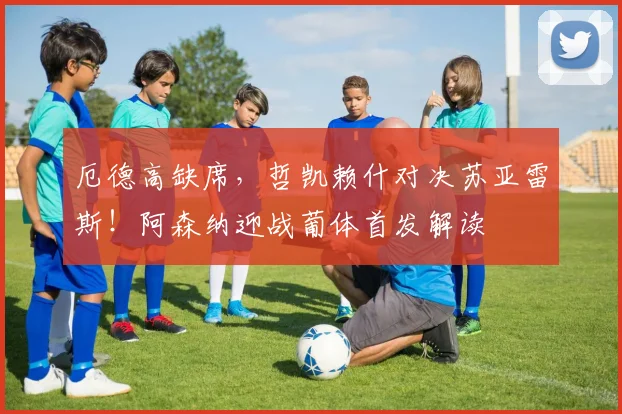 厄德高缺席,哲凯赖什对决苏亚雷斯!阿森纳迎战葡体首发解读