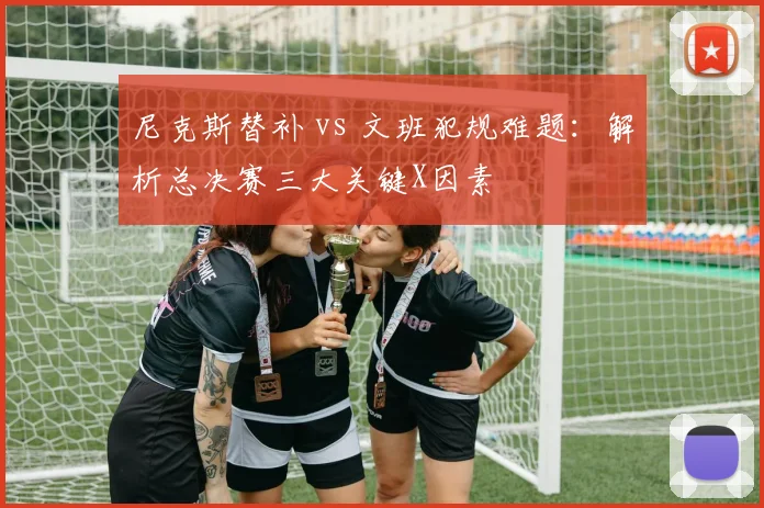 尼克斯替补 vs 文班犯规难题:解析总决赛三大关键X因素