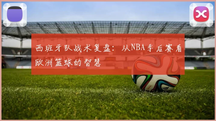 西班牙队战术复盘：从NBA季后赛看欧洲篮球的智慧