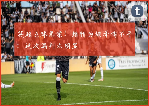 英超点球悬案!赖特为埃泽鸣不平:这次漏判太明显