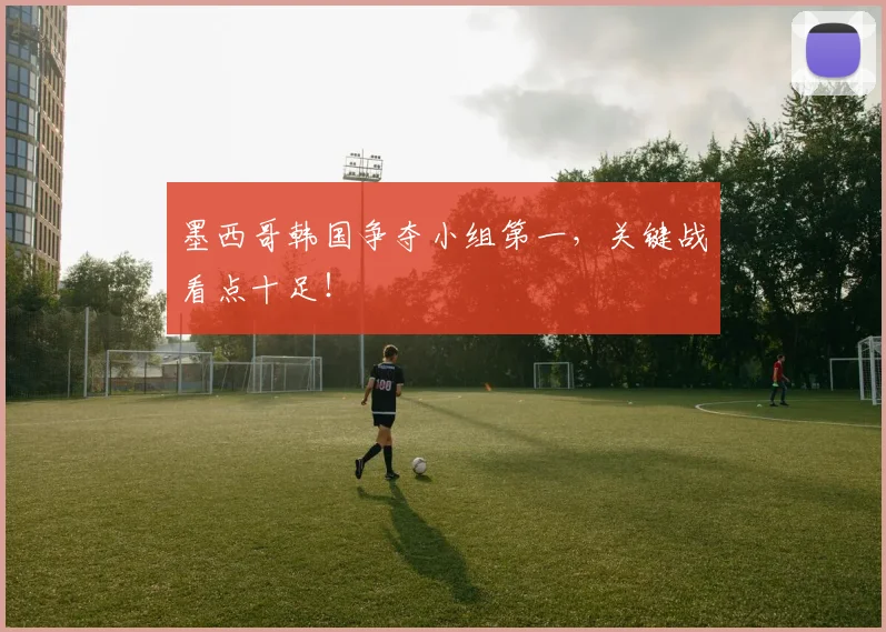 墨西哥韩国争夺小组第一，关键战看点十足！
