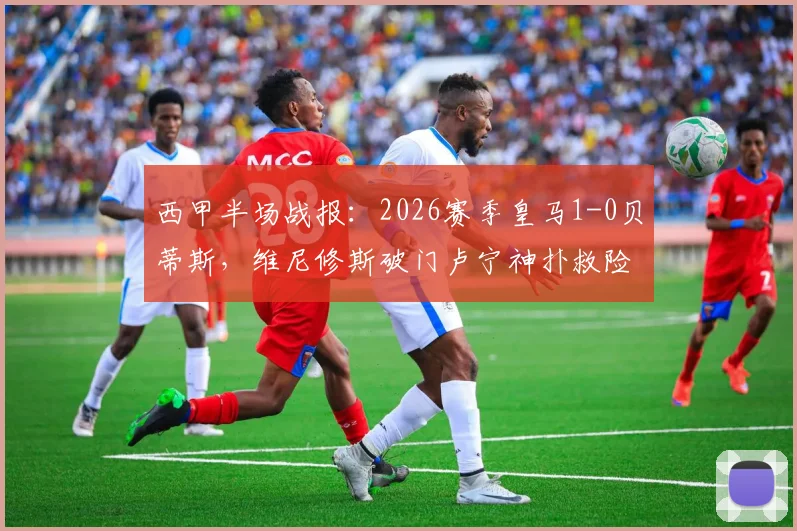 西甲半场战报：2026赛季皇马1-0贝蒂斯，维尼修斯破门卢宁神扑救险，附进球回放与半场战术深度解读