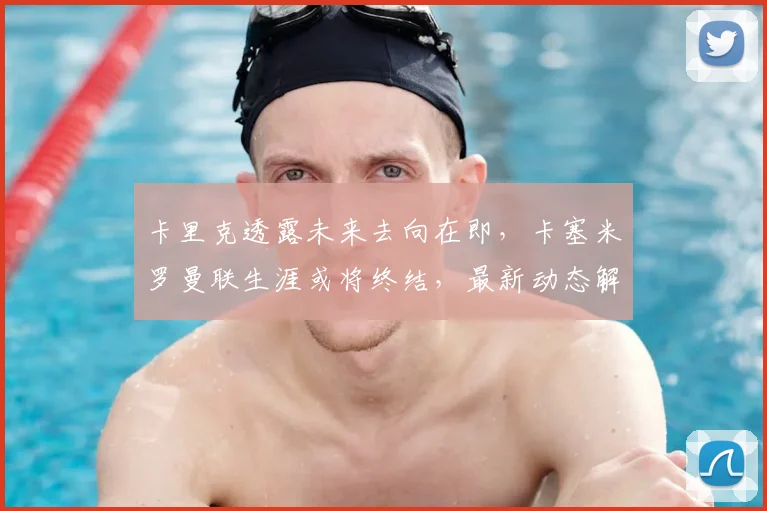 卡里克透露未来去向在即，卡塞米罗曼联生涯或将终结，最新动态解析