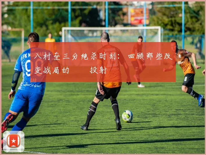 八村垒三分绝杀时刻:回顾那些改变战局的關鍵投射